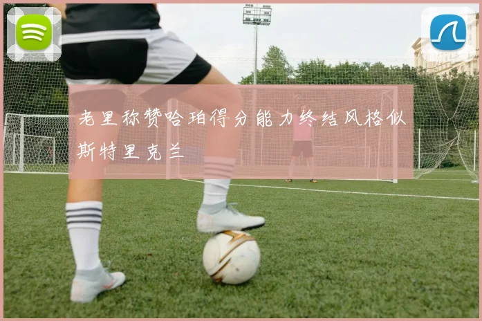 老里称赞哈珀得分能力终结风格似斯特里克兰