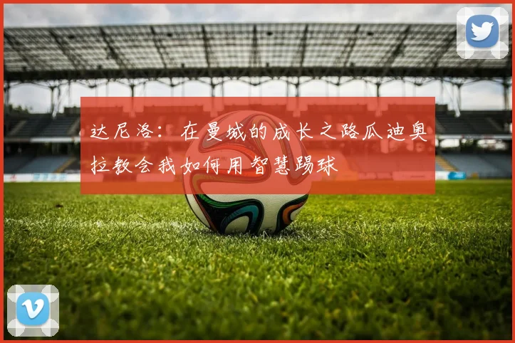 达尼洛:在曼城的成长之路瓜迪奥拉教会我如何用智慧踢球