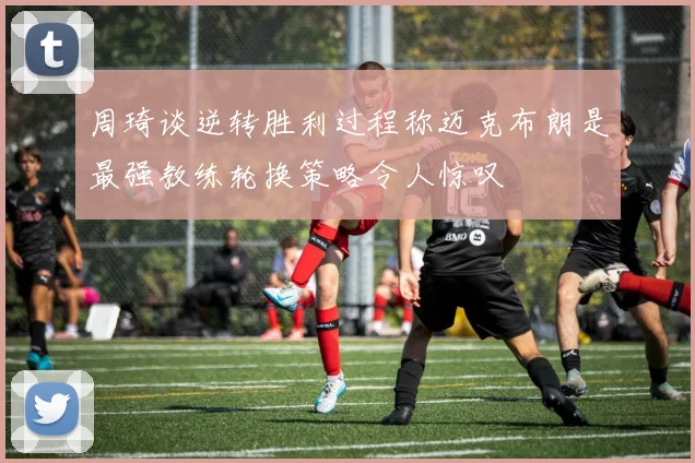 周琦谈逆转胜利过程称迈克布朗是最强教练轮换策略令人惊叹