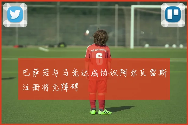 巴萨若与马竞达成协议阿尔瓦雷斯注册将无障碍