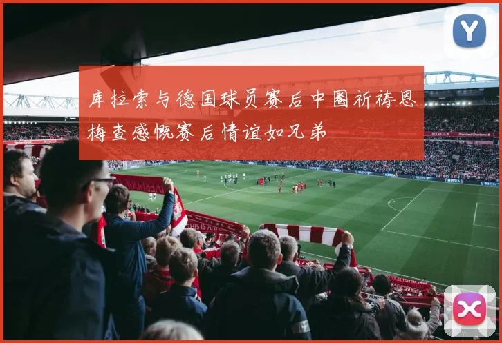 库拉索与德国球员赛后中圈祈祷恩梅查感慨赛后情谊如兄弟