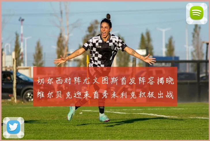 切尔西对阵尤文图斯首发阵容揭晓维尔贝克迎来首秀米利克积极出战蓝军替补席人数达到21人
