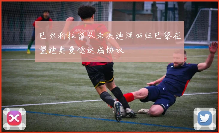 巴尔科拉留队未决迪涅回归巴黎在望迪奥曼德达成协议