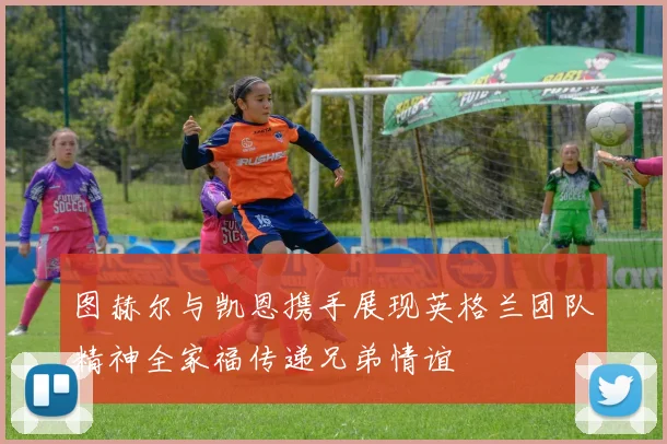 图赫尔与凯恩携手展现英格兰团队精神全家福传递兄弟情谊