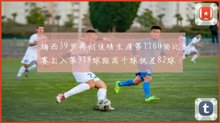 梅西39岁再创佳绩生涯第1160场比赛打入第918球距离千球仅差82球