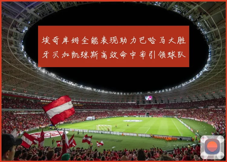 埃奇库姆全能表现助力巴哈马大胜牙买加凯琼斯高效命中率引领球队胜利