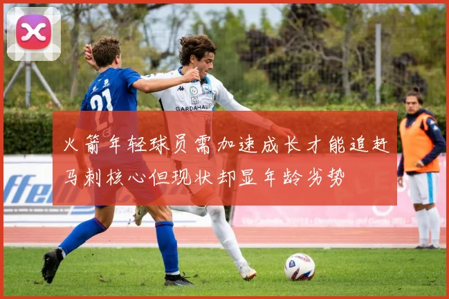 火箭年轻球员需加速成长才能追赶马刺核心但现状却显年龄劣势