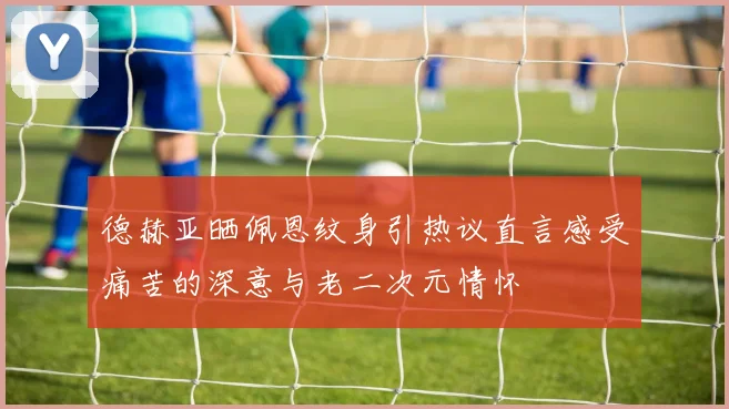 德赫亚晒佩恩纹身引热议直言感受痛苦的深意与老二次元情怀
