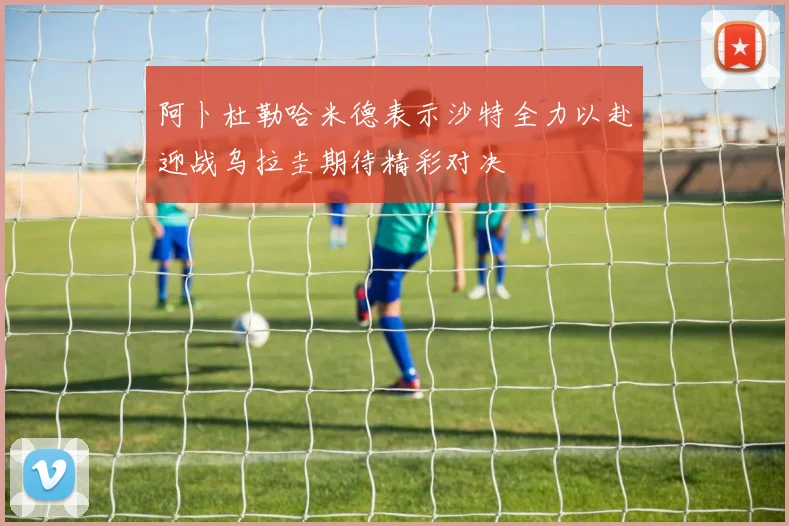 阿卜杜勒哈米德表示沙特全力以赴迎战乌拉圭期待精彩对决