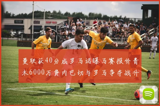 曼联获40分成罗马诺曝马赛报价青木6000万费内巴切与罗马争夺战升级