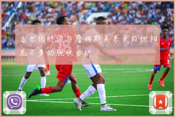 吉尔伯特谈与詹姆斯关系良好但相见不多的现状分析